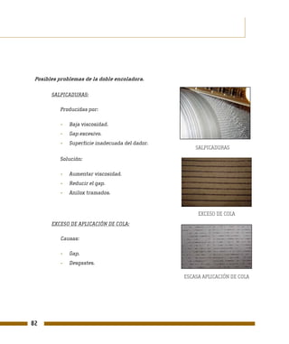Posibles problemas de la doble encoladora.

       SALPICADURAS:

          Producidas por:

           -   Baja viscosidad.
           -   Gap excesivo.
           -   Superficie inadecuada del dador.
                                                      SALPICADURAS

          Solución:

           -   Aumentar viscosidad.
           -   Reducir el gap.
           -   Anilox tramados.


                                                       EXCESO DE COLA
       EXCESO DE APLICACIÓN DE COLA:

           Causas:

           -   Gap.
           -   Desgastes.

                                                  ESCASA APLICACIÓN DE COLA




82
 