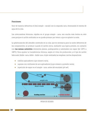 Funciones:

 Unir de manera definitiva el (los) simple - cara(s) con la segunda cara, eliminando el exceso de
 agua de la cola.

 Los intercambios térmicos, rápidos en el grupo simple - cara, son mucho más lentos en este
 caso porque el cartón ondulado no se puede prensar por temor a que se aplaste la onda.

 La gelatinización del almidón contenido en la cola, que es necesaria para la unión definitiva de
 los componentes, se produce cuando el cartón entra, mediante una ligera presión, en contacto
 con las mesas calientes: elementos planos, yuxtapuestos y calentados con vapor (de 120ºC a
 180ºC). Para ajustar la transferencia térmica, según el ritmo de producción y el tipo de cartón
 fabricado (doble -cara, doble - doble cara, triple ondulado) se emplean ciertos dispositivos:


     ●   rodillos aplicadores cuyo número varía,
     ●   cajones con colchones de aire aplicadores (cuyo número y presión varía),
     ●   inyección de vapor en el simple - cara, antes del encolado (jet set).




                                       MESA DE SECADO



84
 