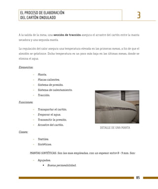 EL PROCESO DE ELABORACIÓN
 DEL CARTÓN ONDULADO                                                                        3
A la salida de la mesa, una sección de tracción asegura el arrastre del cartón entre la manta
secadora y una segunda manta.

La regulación del calor asegura una temperatura elevada en las primeras mesas, a fin de que el
almidón se gelatinice. Dicha temperatura es un poco más baja en las últimas mesas, donde se
elimina el agua.

Elementos:

             -   Manta.
             -   Placas calientes.
             -   Sistema de presión.
             -   Sistema de calentamiento.
             -   Tracción.

Funciones:

             -   Transportar el cartón.
             -   Evaporar el agua.
             -   Transmitir la presión.
             -   Arrastre del cartón.
                                                               DETALLE DE UNA MANTA
Clases:

             -   Textiles.
             -   Sintéticas.

          MANTAS SINTÉTICAS. Son las mas empleadas, con un espesor entre 8 - 9 mm. Son:

             -   Agujadas.
                          Buena permeabilidad.



                                                                                           85
 