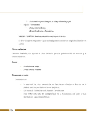 Fácilmente taponables por la cola y fibras de papel.
             -   Tejidas – Trenzadas.
                        Peor permeabilidad.
                        Menos tendencia a taponarse.

           MANTAS EMPALMES. Realizados mediante grapas de acero.

           Se debe solapar el empalme y tapar la grapa para evitar marcas longitudinales sobre el
           cartón.

 Placas calientes.

 Elemento diseñado para aportar el calor necesario para la gelatinización del almidón y el
 secado del cartón.

 Clases:

             -   Fundición de acero.
             -   Acero electro soldado.

 Sistema de presión.

     Características:

             -   La cantidad de calor transmitida por las placas calientes es función de la
                 presión ejercida por el cartón sobre las placas.
             -   Las placas al transmitir calor, tienden a deformarse.
             -   Para evitar esta falta de homogeneidad en la transmisión del calor, se han
                 diseñado los siguientes sistemas:




86
 