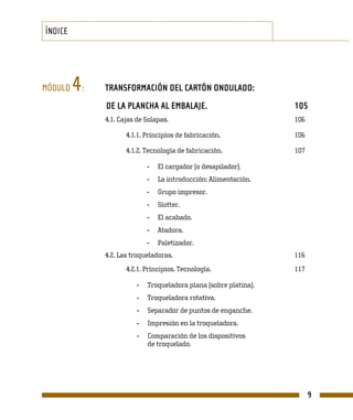 ÍNDICE




MÓDULO   4   :   TRANSFORMACIÓN DEL CARTÓN ONDULADO:
                 DE LA PLANCHA AL EMBALAJE.                           105
                 4.1. Cajas de Solapas.                               106

                        4.1.1. Principios de fabricación.             106

                        4.1.2. Tecnología de fabricación.             107

                                -   El cargador (o desapilador).
                                -   La introducción: Alimentación.
                                -   Grupo impresor.
                                -   Slotter.
                                -   El acabado.
                                -   Atadora.
                                -   Paletizador.
                 4.2. Las troqueladoras.                              116
                        4.2.1. Principios. Tecnología.                117

                            -   Troqueladora plana (sobre platina).
                            -   Troqueladora rotativa.
                            -   Separador de puntos de enganche.
                            -   Impresión en la troqueladora.
                            -   Comparación de los dispositivos
                                de troquelado.




                                                                            9
 