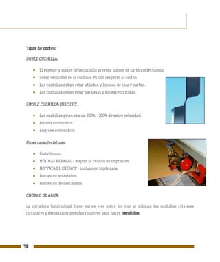 Tipos de cortes:

 DOBLE CUCHILLA:

     ●   El espesor y solape de la cuchilla provoca bordes de cartón defectuosos.
     ●   Sobre velocidad de la cuchilla 3% con respecto al cartón.
     ●   Las cuchillas deben estar afiladas y limpias de cola y cartón.
     ●   Las cuchillas deben estar paralelas y sin excentricidad.

 SIMPLE CUCHILLA: DISC CUT.

     ●   Las cuchillas giran con un 200% - 300% de sobre velocidad.
     ●   Afilado automático.
     ●   Engrase automático.

 Otras características:

     ●   Corte limpio.
     ●   MÍNIMAS REBABAS - mejora la calidad de impresión.
     ●   NO “PATA DE CUERVO” - incluso en triple cara.
     ●   Bordes no aplastados.
     ●   Bordes no deslaminados.

 CHORRO DE AGUA:

 La cortadora longitudinal tiene varios ejes sobre los que se colocan las cuchillas rotativas
 circulares y demás instrumentos rotativos para hacer hendidos.




90
 