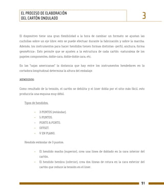 EL PROCESO DE ELABORACIÓN
 DEL CARTÓN ONDULADO                                                                           3
El dispositivo tiene una gran flexibilidad a la hora de cambiar un formato: se ajustan las
cuchillas sobre un eje libre; esto se puede efectuar durante la fabricación y sobre la marcha.
Además, los instrumentos para hacer hendidos tienen formas distintas -perfil, anchura, forma
geométrica-. Esto permite que se ajusten a la estructura de cada cartón -naturaleza de los
papeles componentes, doble-cara, doble-doble cara, etc.

En las "cajas americanas" la distancia que hay entre los instrumentos hendedores en la
cortadora longitudinal determina la altura del embalaje.

HENDIDOS:

Como resultado de la tensión, el cartón se debilita y el liner dobla por el sitio más fácil, esto
produciría una esquina muy débil.

   Tipos de hendidos.


            -   3 PUNTOS (estándar).
            -   5 PUNTOS.
            -   PUNTO A PUNTO.
            -   OFFSET.
            -   V EN PLANO.

   Hendido estándar de 3 puntos.


            -   El hendido macho (superior), crea una línea de doblado en la cara interior del
                cartón.
            -   El hendido hembra (inferior), crea dos líneas de rotura en la cara exterior del
                cartón que reduce la tensión en el liner.




                                                                                              91
 