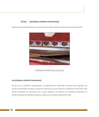 3.2.4.2.   Cortadora rotativa transversal.

 Elemento que permite efectuar cortes transversales a todo el ancho de la banda de cartón.




                              CORTADORA TRANSVERSAL (DETALLE)




 La cortadora rotativa transversal.

 Al salir de la cortadora longitudinal, un dispositivo de selección introduce por separado las
 bandas elementales cortadas a diversas anchuras en una cortadora transversal; ésta corta cada
 banda elemental en planchas con el largo deseado. El número de cortadoras determina el
 número máximo de bandas continuas, todas con la misma longitud de corte.




92
 