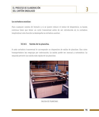 EL PROCESO DE ELABORACIÓN
 DEL CARTÓN ONDULADO                                                                     3
La cortadora auxiliar:

Para cualquier cambio de formato y si se quiere reducir el índice de desperdicio, la banda
continua tiene que llevar un corte transversal antes de ser introducida en la cortadora
longitudinal: esta función la desempeña la cortadora auxiliar.




           3.2.4.3.   Salida de la plancha.

A cada cortadora transversal le corresponde un dispositivo de salida de planchas. Una cinta
transportadora las reagrupa por imbricación. La salida puede ser manual y automática. La
segunda permite una salida más rápida de las planchas.




                                     SALIDA DE PLANCHAS



                                                                                        95
 