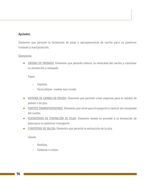 Apilador.

 Elemento que permite la formación de pilas o agrupamientos de cartón para su posterior
 traslado y manipulación.

 Elementos:

     ●   UNIDAD DE FRENADO. Elemento que permite reducir la velocidad del cartón y controlar
         su alineación y solapado.

         Tipos:

              -    Cepillos.
              -    Vacío (flejes- ruedas non crush).


     ●   SISTEMA DE CAMBIO DE PEDIDO. Elemento que permite crear espacios para el cambio de
         pedido o de pila.
     ●   TAPETES TRANSPORTADORES. Elemento que sirve para transporte y control del escamado
         del cartón.
     ●   PLATAFORMA DE FORMACIÓN DE PILAS. Elemento donde se procede a la formación de
         pilas para su posterior transporte.
     ●   CONVEYORS DE SALIDA. Elemento que permite la extracción de la pila.

         Clases:

              -    Rodillos.
              -    Cadenas o cintas.




96
 