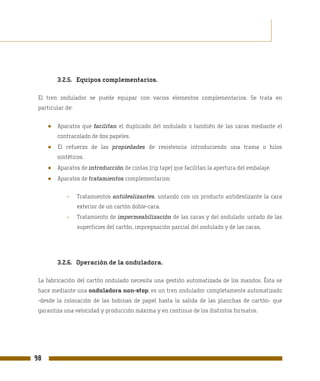 3.2.5. Equipos complementarios.

 El tren ondulador se puede equipar con varios elementos complementarios. Se trata en
 particular de:


     ●   Aparatos que facilitan el duplicado del ondulado o también de las caras mediante el
         contracolado de dos papeles.
     ●   El refuerzo de las propiedades de resistencia introduciendo una trama o hilos
         sintéticos.
     ●   Aparatos de introducción de cintas (rip tape) que facilitan la apertura del embalaje.
     ●   Aparatos de tratamientos complementarios:


             -    Tratamientos antideslizantes, untando con un producto antideslizante la cara
                  exterior de un cartón doble-cara.
             -    Tratamiento de impermeabilización de las caras y del ondulado: untado de las
                  superficies del cartón, impregnación parcial del ondulado y de las caras.




         3.2.6. Operación de la onduladora.

 La fabricación del cartón ondulado necesita una gestión automatizada de los mandos. Ésta se
 hace mediante una onduladora non-stop; es un tren ondulador completamente automatizado
 -desde la colocación de las bobinas de papel hasta la salida de las planchas de cartón- que
 garantiza una velocidad y producción máxima y en continuo de los distintos formatos.




98
 