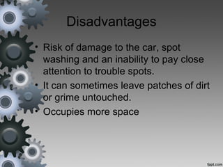 Disadvantages
• Risk of damage to the car, spot
washing and an inability to pay close
attention to trouble spots.
• It can sometimes leave patches of dirt
or grime untouched.
• Occupies more space
 
