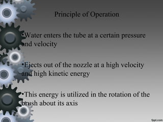 Principle of Operation
•Water enters the tube at a certain pressure
and velocity
•Ejects out of the nozzle at a high velocity
and high kinetic energy
•This energy is utilized in the rotation of the
brush about its axis
 