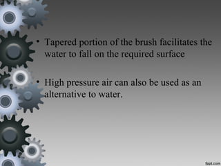 • Tapered portion of the brush facilitates the
water to fall on the required surface
• High pressure air can also be used as an
alternative to water.
 