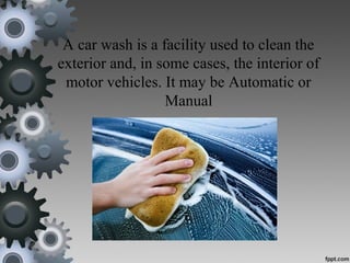 A car wash is a facility used to clean the
exterior and, in some cases, the interior of
motor vehicles. It may be Automatic or
Manual
 