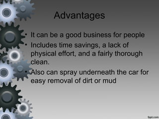 Advantages
• It can be a good business for people
• Includes time savings, a lack of
physical effort, and a fairly thorough
clean.
• Also can spray underneath the car for
easy removal of dirt or mud
 