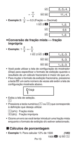 C            2 3 4.00
                      11
                    ҃          AB                 11 4.00
                       4
                1
• Exemplo 2:      ↔ 0,5 (Fração ↔ Decimal)
                2
                          1C2=                     1 2.00
                                   C                0.500
                                   C               1 2.00
uConversão de fração mista ↔ fração
 imprópria
                2    5
• Exemplo: 1      ↔
                3    3
                    1C2C3=                      1 2 3.00
                               AB                  5 3.00
                               AB               1 2 3.00
• Você pode utilizar a tela de configuração do mostrador
  (Disp) para especificar o formato de exibição quando o
  resultado de um cálculo fracionário é maior do que um.
• Para mudar o formato da exibição fracionária, pressione
  a tecla q um certo número de vezes até exibir a tela de
  configuração mostrada abaixo.

                  Disp
                  1
• Exiba a tela de seleção.
 1
• Pressione a tecla numérica (1 ou 2) que corresponde
  à definição que deseja utilizar.
 1(a b/c): Fração mista
 2(d/c): Fração imprópria
• Ocorre um erro se você tentar introduzir uma fração mista
  enquanto o formato de exibição d/c estiver selecionado.

k Cálculos de porcentagem
• Exemplo 1: Para calcular 12% de 1500        (180)
                                   1500 - 12 A v
                       Po-13
 