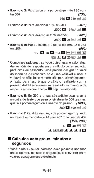 • Exemplo 2: Para calcular a porcentagem de 660 con-
  tra 880                                     (75%)
                                   660  880 A v

• Exemplo 3: Para adicionar 15% a 2500     (2875)
                               2500 - 15 A v +
• Exemplo 4: Para descontar 25% de 3500   (2625)
                              3500 - 25 A v ,
• Exemplo 5: Para descontar a soma de 168, 98 e 734
  em 20%                                      (800)
                 168 + 98 + 734 = g A j 1
                             p 1 - 20 A v ,
                                     *
* Como mostrado aqui, se você quiser usar o valor atual
  da memória de resposta em um cálculo de remarcação
  para cima ou desconto, você precisa designar o valor
  da memória de resposta para uma variável e usar a
  variável no cálculo de remarcação para cima/desconto.
  A razão para isso é que o cálculo realizado com a
  pressão de v armazena um resultado na memória de
  resposta antes que a tecla , seja pressionada.

• Exemplo 6: Se 300 gramas são adicionadas a uma
  amostra de teste que pesa originalmente 500 gramas,
  qual é a porcentagem de aumento do peso? (160%)
                                    300 + 500 A v
• Exemplo 7: Qual é a mudança de porcentagem quando
  um valor é aumentado de 40 para 46? E no caso de 48?
                                           (15%, 20%)
                               46 , 40 A v
                            eeeeee8=

k Cálculos com graus, minutos e
  segundos
• Você pode executar cálculos sexagesimais usandos
  graus (horas), minutos e segundos, e converter entre
  valores sexagesimais e decimais.



                        Po-14
 