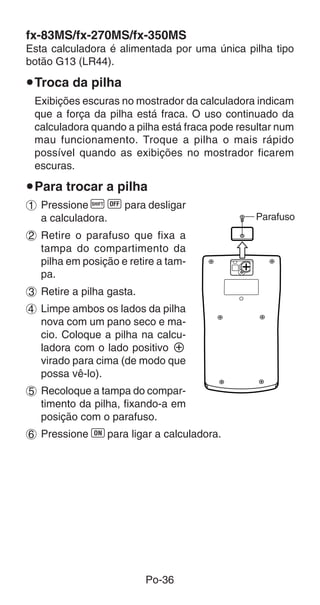 fx-83MS/fx-270MS/fx-350MS
Esta calculadora é alimentada por uma única pilha tipo
botão G13 (LR44).

uTroca da pilha
 Exibições escuras no mostrador da calculadora indicam
 que a força da pilha está fraca. O uso continuado da
 calculadora quando a pilha está fraca pode resultar num
 mau funcionamento. Troque a pilha o mais rápido
 possível quando as exibições no mostrador ficarem
 escuras.

uPara trocar a pilha
1 Pressione A i para desligar
  a calculadora.                               Parafuso
2 Retire o parafuso que fixa a
  tampa do compartimento da
  pilha em posição e retire a tam-
  pa.
3 Retire a pilha gasta.
4 Limpe ambos os lados da pilha
  nova com um pano seco e ma-
  cio. Coloque a pilha na calcu-
  ladora com o lado positivo k
  virado para cima (de modo que
  possa vê-lo).
5 Recoloque a tampa do compar-
  timento da pilha, fixando-a em
  posição com o parafuso.
6 Pressione 5 para ligar a calculadora.




                          Po-36
 