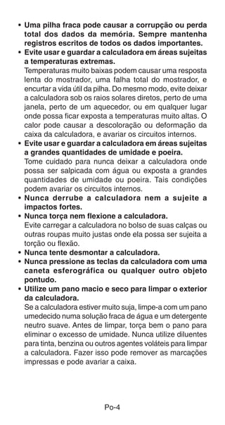 • Uma pilha fraca pode causar a corrupção ou perda
  total dos dados da memória. Sempre mantenha
  registros escritos de todos os dados importantes.
• Evite usar e guardar a calculadora em áreas sujeitas
  a temperaturas extremas.
  Temperaturas muito baixas podem causar uma resposta
  lenta do mostrador, uma falha total do mostrador, e
  encurtar a vida útil da pilha. Do mesmo modo, evite deixar
  a calculadora sob os raios solares diretos, perto de uma
  janela, perto de um aquecedor, ou em qualquer lugar
  onde possa ficar exposta a temperaturas muito altas. O
  calor pode causar a descoloração ou deformação da
  caixa da calculadora, e avariar os circuitos internos.
• Evite usar e guardar a calculadora em áreas sujeitas
  a grandes quantidades de umidade e poeira.
  Tome cuidado para nunca deixar a calculadora onde
  possa ser salpicada com água ou exposta a grandes
  quantidades de umidade ou poeira. Tais condições
  podem avariar os circuitos internos.
• Nunca derrube a calculadora nem a sujeite a
  impactos fortes.
• Nunca torça nem flexione a calculadora.
  Evite carregar a calculadora no bolso de suas calças ou
  outras roupas muito justas onde ela possa ser sujeita a
  torção ou flexão.
• Nunca tente desmontar a calculadora.
• Nunca pressione as teclas da calculadora com uma
  caneta esferográfica ou qualquer outro objeto
  pontudo.
• Utilize um pano macio e seco para limpar o exterior
  da calculadora.
  Se a calculadora estiver muito suja, limpe-a com um pano
  umedecido numa solução fraca de água e um detergente
  neutro suave. Antes de limpar, torça bem o pano para
  eliminar o excesso de umidade. Nunca utilize diluentes
  para tinta, benzina ou outros agentes voláteis para limpar
  a calculadora. Fazer isso pode remover as marcações
  impressas e pode avariar a caixa.




                           Po-4
 