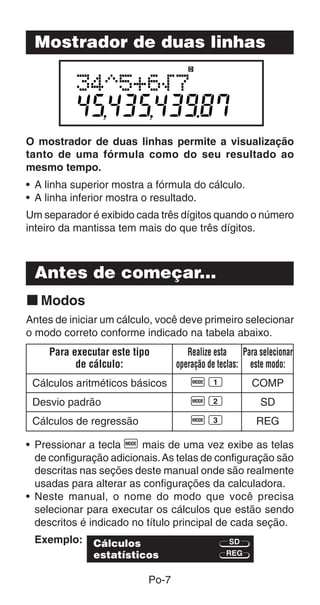 Mostrador de duas linhas




O mostrador de duas linhas permite a visualização
tanto de uma fórmula como do seu resultado ao
mesmo tempo.
• A linha superior mostra a fórmula do cálculo.
• A linha inferior mostra o resultado.
Um separador é exibido cada três dígitos quando o número
inteiro da mantissa tem mais do que três dígitos.



 Antes de começar...
k Modos
Antes de iniciar um cálculo, você deve primeiro selecionar
o modo correto conforme indicado na tabela abaixo.
     Para executar este tipo         Realize esta    Para selecionar
           de cálculo:            operação de teclas: este modo:
 Cálculos aritméticos básicos         F1                COMP
 Desvio padrão                        F2                  SD
 Cálculos de regressão                F3                 REG

• Pressionar a tecla F mais de uma vez exibe as telas
  de configuração adicionais. As telas de configuração são
  descritas nas seções deste manual onde são realmente
  usadas para alterar as configurações da calculadora.
• Neste manual, o nome do modo que você precisa
  selecionar para executar os cálculos que estão sendo
  descritos é indicado no título principal de cada seção.
 Exemplo:      Cálculos                          SD
               estatísticos                     REG


                           Po-7
 
