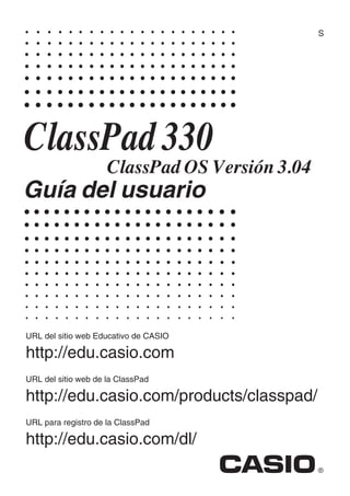 S




ClassPad 330
                     ClassPad OS Versión 3.04
Guía del usuario




URL del sitio web Educativo de CASIO

http://edu.casio.com
URL del sitio web de la ClassPad

http://edu.casio.com/products/classpad/
URL para registro de la ClassPad

http://edu.casio.com/dl/
 