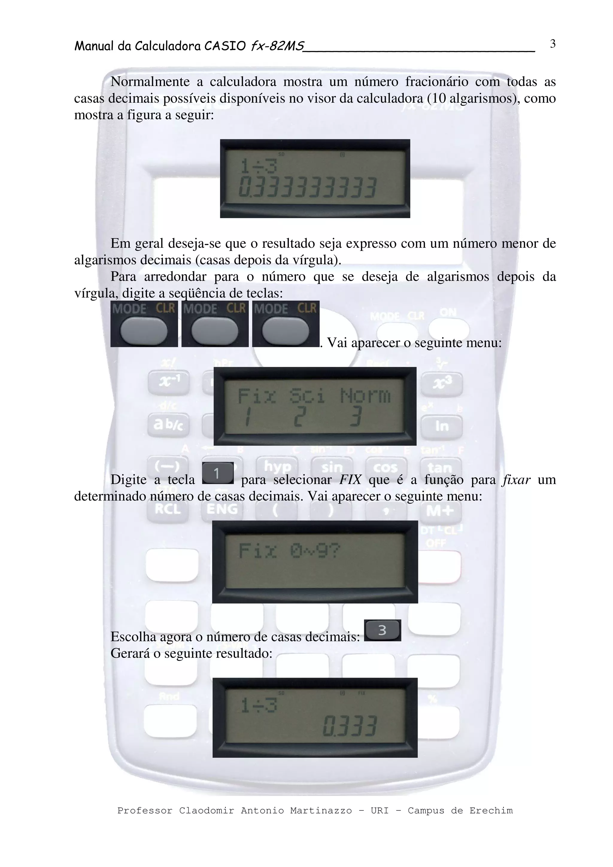 Manual da Calculadora CASIO fx-82MS______________________________
Professor Claodomir Antonio Martinazzo – URI – Campus de Erechim
3
Normalmente a calculadora mostra um número fracionário com todas as
casas decimais possíveis disponíveis no visor da calculadora (10 algarismos), como
mostra a figura a seguir:
Em geral deseja-se que o resultado seja expresso com um número menor de
algarismos decimais (casas depois da vírgula).
Para arredondar para o número que se deseja de algarismos depois da
vírgula, digite a seqüência de teclas:
. Vai aparecer o seguinte menu:
Digite a tecla para selecionar FIX que é a função para fixar um
determinado número de casas decimais. Vai aparecer o seguinte menu:
Escolha agora o número de casas decimais:
Gerará o seguinte resultado:
 