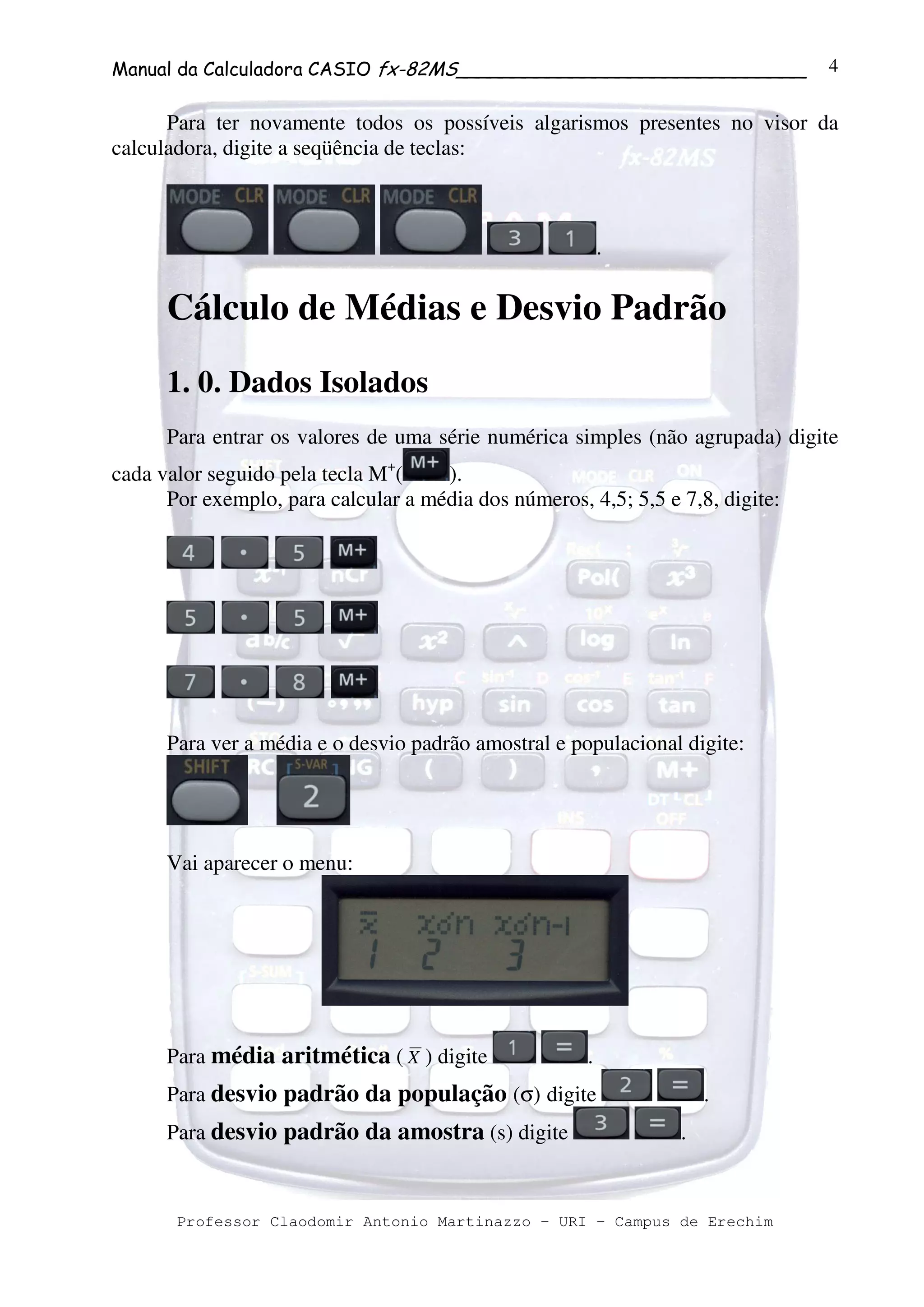 Manual da Calculadora CASIO fx-82MS______________________________
Professor Claodomir Antonio Martinazzo – URI – Campus de Erechim
4
Para ter novamente todos os possíveis algarismos presentes no visor da
calculadora, digite a seqüência de teclas:
.
Cálculo de Médias e Desvio Padrão
1. 0. Dados Isolados
Para entrar os valores de uma série numérica simples (não agrupada) digite
cada valor seguido pela tecla M+
( ).
Por exemplo, para calcular a média dos números, 4,5; 5,5 e 7,8, digite:
Para ver a média e o desvio padrão amostral e populacional digite:
Vai aparecer o menu:
Para média aritmética ( X ) digite .
Para desvio padrão da população (σ) digite .
Para desvio padrão da amostra (s) digite .
 
