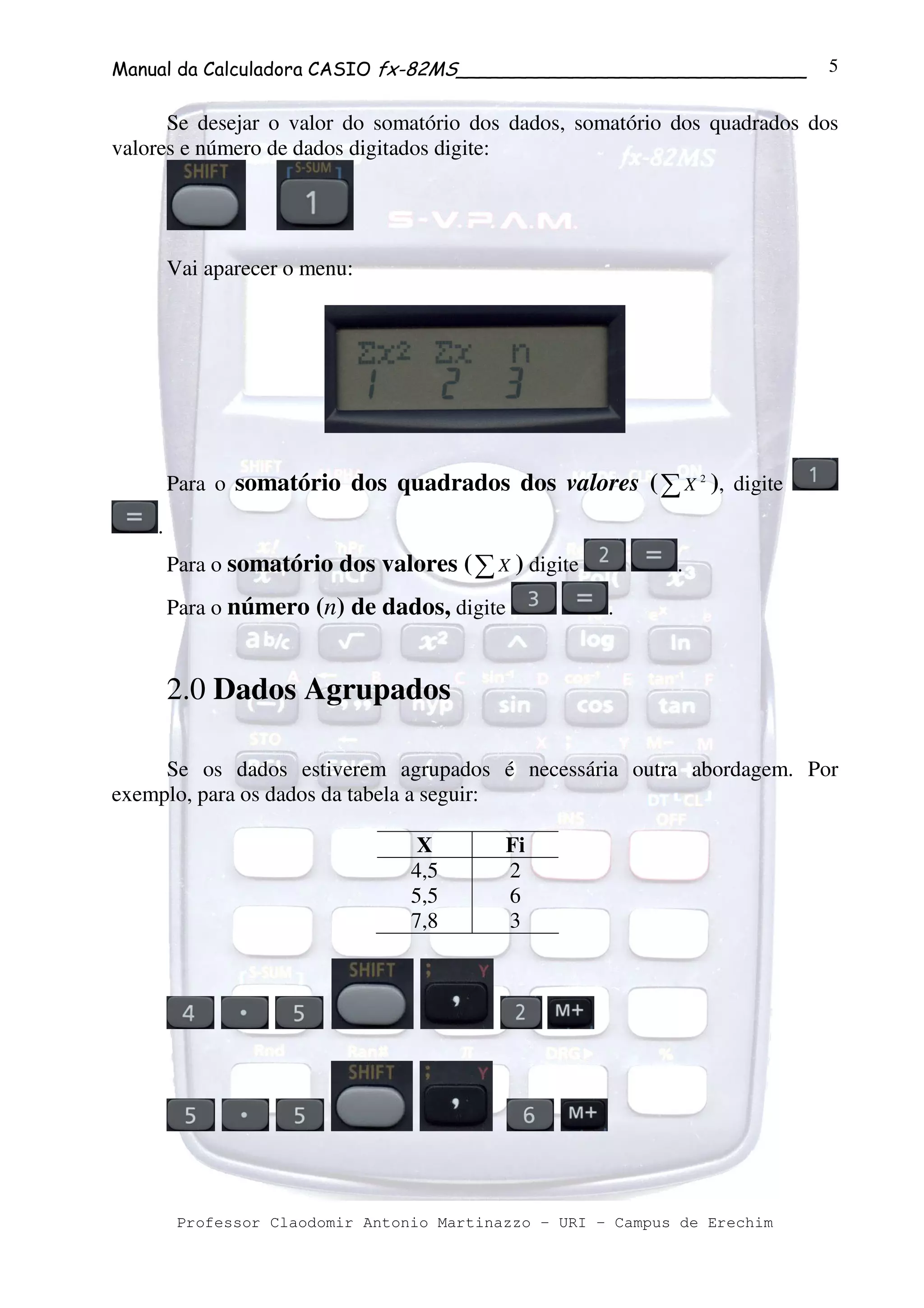 Manual da Calculadora CASIO fx-82MS______________________________
Professor Claodomir Antonio Martinazzo – URI – Campus de Erechim
5
Se desejar o valor do somatório dos dados, somatório dos quadrados dos
valores e número de dados digitados digite:
Vai aparecer o menu:
Para o somatório dos quadrados dos valores (∑ 2
X ), digite
.
Para o somatório dos valores (∑X ) digite .
Para o número (n) de dados, digite .
2.0 Dados Agrupados
Se os dados estiverem agrupados é necessária outra abordagem. Por
exemplo, para os dados da tabela a seguir:
X Fi
4,5 2
5,5 6
7,8 3
 