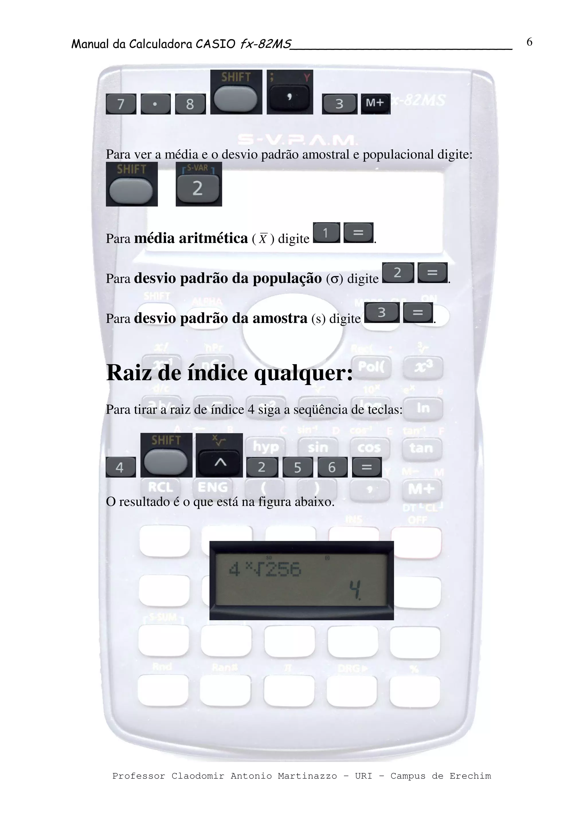 Manual da Calculadora CASIO fx-82MS______________________________
Professor Claodomir Antonio Martinazzo – URI – Campus de Erechim
6
Para ver a média e o desvio padrão amostral e populacional digite:
Para média aritmética ( X ) digite .
Para desvio padrão da população (σ) digite .
Para desvio padrão da amostra (s) digite .
Raiz de índice qualquer:
Para tirar a raiz de índice 4 siga a seqüência de teclas:
O resultado é o que está na figura abaixo.
 