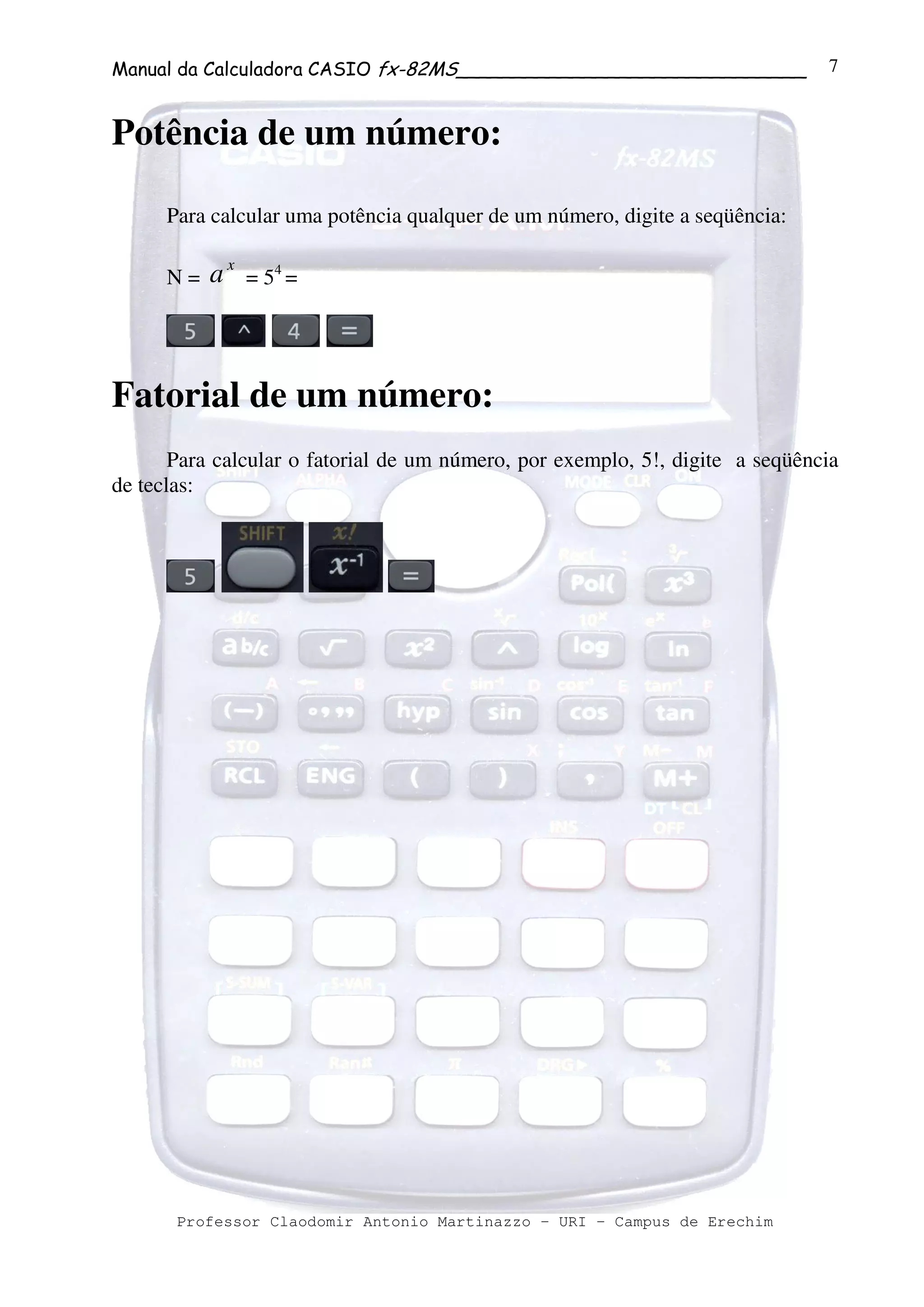 Manual da Calculadora CASIO fx-82MS______________________________
Professor Claodomir Antonio Martinazzo – URI – Campus de Erechim
7
Potência de um número:
Para calcular uma potência qualquer de um número, digite a seqüência:
N =
x
a = 54
=
Fatorial de um número:
Para calcular o fatorial de um número, por exemplo, 5!, digite a seqüência
de teclas:
 