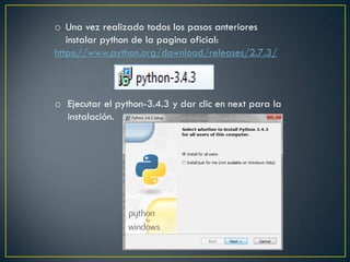 o Una vez realizado todos los pasos anteriores
instalar python de la pagina oficial:
https://www.python.org/download/releases/2.7.3/
o Ejecutar el python-3.4.3 y dar clic en next para la
instalación.
 