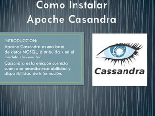 INTRODUCCION:
Apache Cassandra es una base
de datos NOSQL, distribuida y en el
modelo clave-valor.
Cassandra es la elección correcta
cuando se necesita escalabilidad y
disponibilidad de información.
 