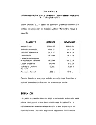 Caso Práctico 4
Determinación Del Costo De Existencias Cuando Esta Es Producida
Por La Propia Empresa
Sharon y Adriana S.A. se dedica a la confección y venta de uniformes. Su
costo de producción para los meses de Octubre y Noviembre, incluye lo
siguiente:
CONCEPTO OCTUBRE NOVIEMBRE
Materia Prima
Suministros Diversos
Mano de Obra Directa
Depreciación
Otros Gastos Indirectos
de Fabricación Variables
Otros Costos Fijos
Numero de Unidades
Producidas
Producción Normal
18,000.00
1,080.00
2,520.00
1,620.00
1,800.00
540.00
900 u.
1,080 u.
25,200.00
1,512.00
3,528.00
1,620.00
2,520.00
540.00
1,260 u.
1,080 u.
Calcular el costo de producción unitario para cada mes y determinar el
costo de producción no absorbido por la producción normal.
SOLUCION
Los gastos de producción indirectos fijos son asignados a los costos sobre
la base de capacidad normal de las instalaciones de producción. La
capacidad normal se refiere a la producción que se espera lograr en
promedio durante un número de periodos o épocas en circunstancias
 