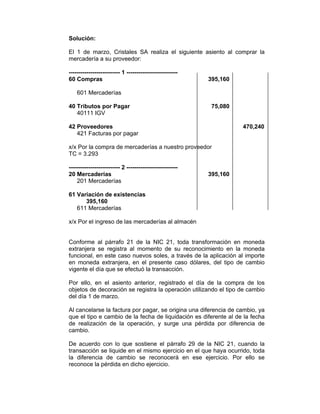 Solución:
El 1 de marzo, Cristales SA realiza el siguiente asiento al comprar la
mercadería a su proveedor:
-------------------------- 1 --------------------------
60 Compras 395,160
601 Mercaderías
40 Tributos por Pagar 75,080
40111 IGV
42 Proveedores 470,240
421 Facturas por pagar
x/x Por la compra de mercaderías a nuestro proveedor
TC = 3.293
-------------------------- 2 --------------------------
20 Mercaderías 395,160
201 Mercaderías
61 Variación de existencias
395,160
611 Mercaderías
x/x Por el ingreso de las mercaderías al almacén
Conforme al párrafo 21 de la NIC 21, toda transformación en moneda
extranjera se registra al momento de su reconocimiento en la moneda
funcional, en este caso nuevos soles, a través de la aplicación al importe
en moneda extranjera, en el presente caso dólares, del tipo de cambio
vigente el día que se efectuó la transacción.
Por ello, en el asiento anterior, registrado el día de la compra de los
objetos de decoración se registra la operación utilizando el tipo de cambio
del día 1 de marzo.
Al cancelarse la factura por pagar, se origina una diferencia de cambio, ya
que el tipo e cambio de la fecha de liquidación es diferente al de la fecha
de realización de la operación, y surge una pérdida por diferencia de
cambio.
De acuerdo con lo que sostiene el párrafo 29 de la NIC 21, cuando la
transacción se liquide en el mismo ejercicio en el que haya ocurrido, toda
la diferencia de cambio se reconocerá en ese ejercicio. Por ello se
reconoce la pérdida en dicho ejercicio.
 