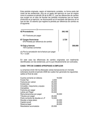 Esta pérdida originada, según el tratamiento contable, no forma parte del
costo de las existencias, sino es un gasto del ejercicio en que se origine
como lo sostiene el párrafo 28 de la NIC 21, que las diferencias de cambio
que surgen en el caso de liquidar las partidas monetarias que se hayan
producido en el ejercicio, se reconocerán en el resultado del ejercicio en el
que se den. El asiento que registra la pérdida por diferencia de cambio es
el siguiente:
-------------------------- 3 --------------------------
42 Proveedores 395,160
421 Facturas por pagar
67 Cargas financieras 3,720
676 Pérdida por diferencia de cambio
10 Caja y bancos 398,880
104 Cuentas corrientes
x/x Por la cancelación de la factura por pagar
TC = 3.324
En este caso las diferencias de cambio originadas son totalmente
identificadas con las existencias, por lo que tributariamente son activadas.
CASO: TIPO DE CAMBIO APROPIADO A EMPLEAR
La empresa Unión SA ha efectuado varias transacciones en moneda
extranjera durante el periodo 2006 las cuales han generado los siguientes
saldos al final de este:
Cuenta corriente en dólares 18,000
Fondo Fijo 2,000
Facturas por cobrar 45,000
Existencias 35,000
Inmueble, maquinaria y equipo 52,000
Intangibles 23,000
Facturas por pagar 45,000
Letras por Pagar 55,000
Remuneraciones por pagar 30,000
Tributos por pagar 26,000
Parte corriente de deudas a L.P 10,000
Deudas a largo plazo 40,000
Capital social 35,000
Reserva legal 46,000
Resultados acumulados 20,000
 