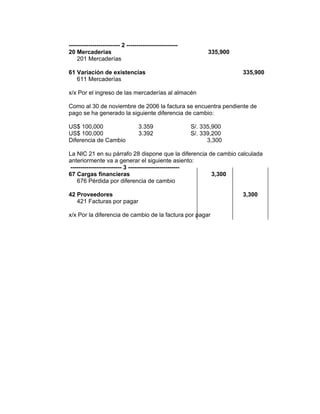 -------------------------- 2 --------------------------
20 Mercaderías 335,900
201 Mercaderías
61 Variación de existencias 335,900
611 Mercaderías
x/x Por el ingreso de las mercaderías al almacén
Como al 30 de noviembre de 2006 la factura se encuentra pendiente de
pago se ha generado la siguiente diferencia de cambio:
US$ 100,000 3.359 S/. 335,900
US$ 100,000 3.392 S/. 339,200
Diferencia de Cambio 3,300
La NIC 21 en su párrafo 28 dispone que la diferencia de cambio calculada
anteriormente va a generar el siguiente asiento:
-------------------------- 3 --------------------------
67 Cargas financieras 3,300
676 Pérdida por diferencia de cambio
42 Proveedores 3,300
421 Facturas por pagar
x/x Por la diferencia de cambio de la factura por pagar
 