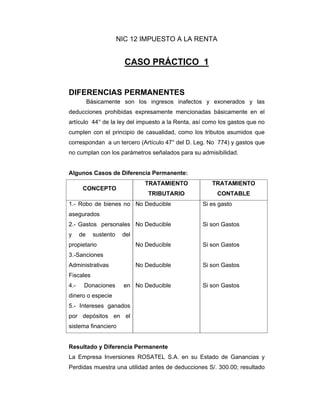 NIC 12 IMPUESTO A LA RENTA
CASO PRÁCTICO 1
DIFERENCIAS PERMANENTES
Básicamente son los ingresos inafectos y exonerados y las
deducciones prohibidas expresamente mencionadas básicamente en el
artículo 44° de la ley del impuesto a la Renta, así como los gastos que no
cumplen con el principio de casualidad, como los tributos asumidos que
correspondan a un tercero (Artículo 47° del D. Leg. No 774) y gastos que
no cumplan con los parámetros señalados para su admisibilidad.
Algunos Casos de Diferencia Permanente:
CONCEPTO
TRATAMIENTO
TRIBUTARIO
TRATAMIENTO
CONTABLE
1.- Robo de bienes no
asegurados
2.- Gastos personales
y de sustento del
propietario
3.-Sanciones
Administrativas
Fiscales
4.- Donaciones en
dinero o especie
5.- Intereses ganados
por depósitos en el
sistema financiero
No Deducible
No Deducible
No Deducible
No Deducible
No Deducible
Si es gasto
Si son Gastos
Si son Gastos
Si son Gastos
Si son Gastos
Resultado y Diferencia Permanente
La Empresa Inversiones ROSATEL S.A. en su Estado de Ganancias y
Perdidas muestra una utilidad antes de deducciones S/. 300.00; resultado
 