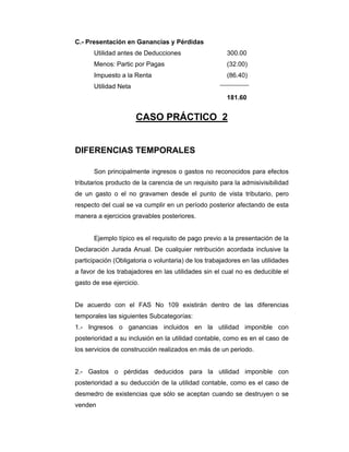 C.- Presentación en Ganancias y Pérdidas
Utilidad antes de Deducciones 300.00
Menos: Partic por Pagas (32.00)
Impuesto a la Renta (86.40)
Utilidad Neta
181.60
CASO PRÁCTICO 2
DIFERENCIAS TEMPORALES
Son principalmente ingresos o gastos no reconocidos para efectos
tributarios producto de la carencia de un requisito para la admisivisibilidad
de un gasto o el no gravamen desde el punto de vista tributario, pero
respecto del cual se va cumplir en un período posterior afectando de esta
manera a ejercicios gravables posteriores.
Ejemplo típico es el requisito de pago previo a la presentación de la
Declaración Jurada Anual. De cualquier retribución acordada inclusive la
participación (Obligatoria o voluntaria) de los trabajadores en las utilidades
a favor de los trabajadores en las utilidades sin el cual no es deducible el
gasto de ese ejercicio.
De acuerdo con el FAS No 109 existirán dentro de las diferencias
temporales las siguientes Subcategorías:
1.- Ingresos o ganancias incluidos en la utilidad imponible con
posterioridad a su inclusión en la utilidad contable, como es en el caso de
los servicios de construcción realizados en más de un periodo.
2.- Gastos o pérdidas deducidos para la utilidad imponible con
posterioridad a su deducción de la utilidad contable, como es el caso de
desmedro de existencias que sólo se aceptan cuando se destruyen o se
venden
 