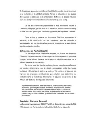 3.- Ingresos o ganancias incluidos en la utilidad imponible con anterioridad
a su inclusión en la utilidad contable. Tal es la situación en las cuotas
devengadas no cobradas en la enajenación de bienes a plazos mayores
a un año o el proveniente del retroarrendamiento (Léase back).
De las dos diferencias presentadas la más importante resulta la
Diferencia Temporal, ya que esta es la diferencia entre la base contable y
la base tributaria que origina los activos y pasivos por impuestos Diferidos.
Estos activos y pasivos por impuestos Diferidos representan el
aumento o la disminución en los impuestos que se pagarán o
reembolsarán en los ejercicios futuros como producto de la reversión de
las diferencias temporales.
Diferencias de Periodificación
Un tipo especial de Diferencia temporal, es la que se denomina
Diferencia de periodificación. Esta surge cuando los ingresos o gastos se
incluyen en la utilidad contable de un periodo, pero forman parte de la
utilidad gravable de otro período.
Dentro de este tipo de diferencias podemos encontrar aquellas que
no pueden determinarse por la simple comparación entre las bases
contables y tributarias de activos y pasivos. Tal como es el caso de los
ingresos de empresas constructoras que adopten para determinar su
renta tributaria el método de diferimiento de acuerdo con el inciso C del
Articulo 63° de la ley del Impuesto a la Renta.
No obstante lo anterior, en el balance no se encuentra una cuenta
especifica que refleja donde se encuentra este resultado diferido
tributariamente por cuanto no necesariamente en su totalidad se
encontrara en una cuenta por cobrar, mayormente debe haberse
cobrado según valorizaciones y el destino de los fondos así recibidos
es diverso.
Resultado y Diferencia Temporal
La Empresa Importaciones ROXXYY al 31 de Diciembre sin aplicar la NIC
12 Impuesto a la Renta, determino la utilidad de la forma siguiente:
 
