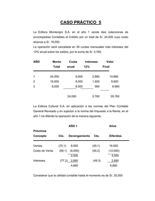CASO PRÁCTICO 5
La Editora Montengro S.A. en el año 1 vende diez colecciones de
enciclopedias Contables al Crédito por un total de S/. 24,000 cuyo costo
alcanza a S/. 18,000.
La operación será cancelada en 36 cuotas mensuales más intereses del
12% anual sobre los saldos, por la suma de S/. 5,760.
AÑO Monto Cuota Intereses Valor
Total anual 12% Final
1 24,000 8,000 2,880 10,880
2 16,000 8,000 1,920 9,920
3 8,000 8,000 960 8,960
24,000 5,760 29,760
La Editora Cultural S.A. en aplicación a las normas del Plan Contable
General Revisado y en sujeción a la norma del Impuesto a la Renta, en el
año 1 ha diferido la operación de la manera siguiente:
AÑO 1 Años
Próximos
Concepto Cta. Devengamiento Cta. Diferidos
Ventas (70.1) 8,000 (49.1) 16,000
Costo de Venta (69.1) (6,000) (49.2) (12,000)
2,000 4,000
Intereses (77.2) 2,880 (49.3) 2,880
4,880 6,880
Considerar que la utilidad contable hasta el momento es de S/. 35,000
 