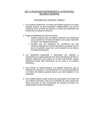 NIC 10 SUCESOS POSTERIORES A LA FECHA DEL
BALANCE GENERAL
RESUMEN DEL ENFOQUE TEÓRICO
1. Los sucesos posteriores a la fecha del balance general son todos
aquellos eventos, ya sean favorables o desfavorables, que se han
producido entre la fecha del balance y la fecha de autorización de
emisión de los estados financieros
2. Pueden identificarse dos tipos de evento:
• Aquellos hechos que suministran evidencia de condiciones
que ya existían en la fecha del balance, los cuales implicarán
un ajuste a los estados financieros.
• Aquellos que son indicativos de condiciones que han
aparecido después de la fecha del balance (sucesos nuevos)
que no implicarán ajuste sino una revelación en las notas a
los estados financieros.
3. Los dividendos propuestos o declarados con respecto a
instrumentos de capital después de la fecha del balance general no
deberán registrarse como pasivo en la fecha del balance, siendo
obligatorio revelar esta información en las notas a los estados
financieros.
4. Una entidad no deberá preparar sus estados financieros bajo la
hipótesis de empresa en funcionamiento si los sucesos posteriores
a la fecha del balance general indican que esta hipótesis no es
apropiada.
5. Una entidad deberá revelar la fecha de autorización de emisión de
sus estados financieros. Esto con la finalidad de poder determinar
hasta que fecha se han considerado los sucesos ocurridos con
posterioridad a la fecha del balance.
 