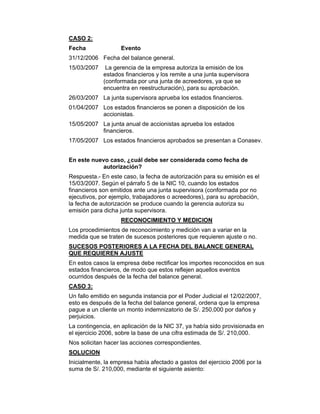CASO 2:
Fecha Evento
31/12/2006 Fecha del balance general.
15/03/2007 La gerencia de la empresa autoriza la emisión de los
estados financieros y los remite a una junta supervisora
(conformada por una junta de acreedores, ya que se
encuentra en reestructuración), para su aprobación.
26/03/2007 La junta supervisora aprueba los estados financieros.
01/04/2007 Los estados financieros se ponen a disposición de los
accionistas.
15/05/2007 La junta anual de accionistas aprueba los estados
financieros.
17/05/2007 Los estados financieros aprobados se presentan a Conasev.
En este nuevo caso, ¿cuál debe ser considerada como fecha de
autorización?
Respuesta.- En este caso, la fecha de autorización para su emisión es el
15/03/2007. Según el párrafo 5 de la NIC 10, cuando los estados
financieros son emitidos ante una junta supervisora (conformada por no
ejecutivos, por ejemplo, trabajadores o acreedores), para su aprobación,
la fecha de autorización se produce cuando la gerencia autoriza su
emisión para dicha junta supervisora.
RECONOCIMIENTO Y MEDICION
Los procedimientos de reconocimiento y medición van a variar en la
medida que se traten de sucesos posteriores que requieren ajuste o no.
SUCESOS POSTERIORES A LA FECHA DEL BALANCE GENERAL
QUE REQUIEREN AJUSTE
En estos casos la empresa debe rectificar los importes reconocidos en sus
estados financieros, de modo que estos reflejen aquellos eventos
ocurridos después de la fecha del balance general.
CASO 3:
Un fallo emitido en segunda instancia por el Poder Judicial el 12/02/2007,
esto es después de la fecha del balance general, ordena que la empresa
pague a un cliente un monto indemnizatorio de S/. 250,000 por daños y
perjuicios.
La contingencia, en aplicación de la NIC 37, ya había sido provisionada en
el ejercicio 2006, sobre la base de una cifra estimada de S/. 210,000.
Nos solicitan hacer las acciones correspondientes.
SOLUCION
Inicialmente, la empresa había afectado a gastos del ejercicio 2006 por la
suma de S/. 210,000, mediante el siguiente asiento:
 
