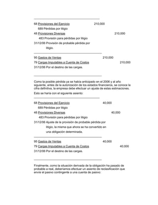 68 Provisiones del Ejercicio 210,000
689 Pérdidas por litigio
48 Provisiones Diversas 210,000
483 Provisión para pérdidas por litigio
31/12/06 Provisión de probable pérdida por
litigio.
95 Gastos de Ventas 210,000
79 Cargas Imputables a Cuenta de Costos 210,000
31/12/06 Por el destino de las cargas.
Como la posible pérdida ya se había anticipado en el 2006 y al año
siguiente, antes de la autorización de los estados financieros, se conoce la
cifra definitiva, la empresa debe efectuar un ajuste de estas estimaciones.
Esto se haría con el siguiente asiento:
68 Provisiones del Ejercicio 40,000
689 Pérdidas por litigio
48 Provisiones Diversas 40,000
483 Provisión para pérdidas por litigio
31/12/06 Ajuste de la provisión de probable pérdida por
litigio, la misma que ahora se ha convertido en
una obligación determinada.
95 Gastos de Ventas 40,000
79 Cargas Imputables a Cuenta de Costos 40,000
31/12/06 Por el destino de las cargas.
Finalmente, como la situación derivada de la obligación ha pasado de
probable a real, deberíamos efectuar un asiento de reclasificación que
envíe el pasivo contingente a una cuenta de pasivo:
 