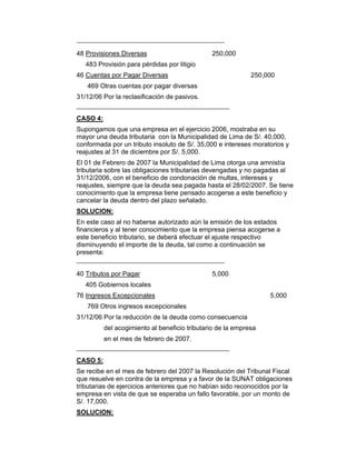 48 Provisiones Diversas 250,000
483 Provisión para pérdidas por litigio
46 Cuentas por Pagar Diversas 250,000
469 Otras cuentas por pagar diversas
31/12/06 Por la reclasificación de pasivos.
CASO 4:
Supongamos que una empresa en el ejercicio 2006, mostraba en su
mayor una deuda tributaria con la Municipalidad de Lima de S/. 40,000,
conformada por un tributo insoluto de S/. 35,000 e intereses moratorios y
reajustes al 31 de diciembre por S/. 5,000.
El 01 de Febrero de 2007 la Municipalidad de Lima otorga una amnistía
tributaria sobre las obligaciones tributarias devengadas y no pagadas al
31/12/2006, con el beneficio de condonación de multas, intereses y
reajustes, siempre que la deuda sea pagada hasta el 28/02/2007. Se tiene
conocimiento que la empresa tiene pensado acogerse a este beneficio y
cancelar la deuda dentro del plazo señalado.
SOLUCION:
En este caso al no haberse autorizado aún la emisión de los estados
financieros y al tener conocimiento que la empresa piensa acogerse a
este beneficio tributario, se deberá efectuar el ajuste respectivo
disminuyendo el importe de la deuda, tal como a continuación se
presenta:
40 Tributos por Pagar 5,000
405 Gobiernos locales
76 Ingresos Excepcionales 5,000
769 Otros ingresos excepcionales
31/12/06 Por la reducción de la deuda como consecuencia
del acogimiento al beneficio tributario de la empresa
en el mes de febrero de 2007.
CASO 5:
Se recibe en el mes de febrero del 2007 la Resolución del Tribunal Fiscal
que resuelve en contra de la empresa y a favor de la SUNAT obligaciones
tributarias de ejercicios anteriores que no habían sido reconocidos por la
empresa en vista de que se esperaba un fallo favorable, por un monto de
S/. 17,000.
SOLUCION:
 