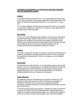 SUCESOS POSTERIORES A LA FECHA DEL BALANCE GENERAL
QUE NO REQUIEREN AJUSTE
CASO 8:
La empresa “El Ultimo de la Fila” S.A. al 31 de diciembre de 2,006 posee
en su rubro inversiones 100 acciones adquiridas en los mecanismos de la
Bolsa de Valores de la Empresa Cugi S.A.A. a un valor de S/. 10 cada
una.
Si en el mes de febrero se sabe que las acciones Cugi S.A.A. han bajado
su cotización en Bolsa a un valor de S/. 8 cada una. ¿Qué debe hacer la
empresa frente a esta situación?
SOLUCION:
En este caso no se efectuará ningún ajuste en el valor de las Inversiones
que tiene la empresa “El Ultimo de la Fila” S.A. en su Balance, pero se
efectuará una revelación en las notas a los estados financieros de tal
manera que el usuario de la información tenga conocimiento de esta baja
en la cotización de las acciones que posee la empresa, que de
mantenerse afectará los resultados del siguiente período.
CASO 9:
Con fecha 15 de Enero de 2007 se produjo un incendio en la fabrica de la
empresa, perdiéndose materiales por el monto de S/. 8,700 y productos
terminados por el importe de S/. 25,400 , los cuales no se encontraban
asegurados.
SOLUCION:
Considerando que esta situación no se encontraba presente al cierre del
ejercicio, sino es un hecho posterior que afecta la situación financiera de
la empresa para el siguiente ejercicio, no dará origen a ajuste de los
estados financieros, por lo tanto solo deberá efectuarse la revelación
correspondiente tal como se muestra a continuación:
Notas (Extracto)
No obstante la relación de existencias que posee la empresa al 31 de
diciembre, debe indicarse que con fecha 15 de enero se produjo un
incendio en la fábrica con la consecuente pérdida de productos
terminados y materias primas que se encontraban almacenadas en dicha
fecha en la misma.
El importe de los productos terminados y materiales perdidos asciende al
monto de S/. 25,400 y S/.8,700 respectivamente. Cabe advertir que la
empresa no había contratado seguro alguno que cubriera dicha situación,
motivo por el cual no recibirá importe alguno que cubra dicha pérdida.
 