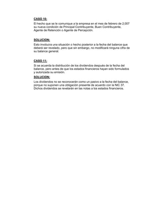 CASO 10:
El hecho que se le comunique a la empresa en el mes de febrero de 2,007
su nueva condición de Principal Contribuyente, Buen Contribuyente,
Agente de Retención o Agente de Percepción.
SOLUCION:
Esto involucra una situación o hecho posterior a la fecha del balance que
deberá ser revelado, pero que sin embargo, no modificará ninguna cifra de
su balance general.
CASO 11:
Si se acuerda la distribución de los dividendos después de la fecha del
balance, pero antes de que los estados financieros hayan sido formulados
y autorizada su emisión.
SOLUCION:
Los dividendos no se reconocerán como un pasivo a la fecha del balance,
porque no suponen una obligación presente de acuerdo con la NIC 37.
Dichos dividendos se revelarán en las notas a los estados financieros.
 