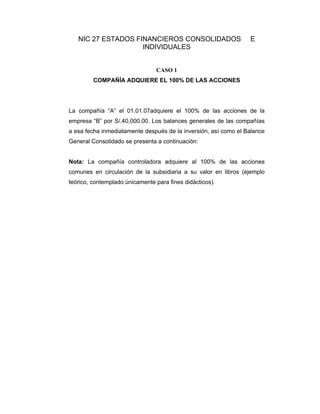 NIC 27 ESTADOS FINANCIEROS CONSOLIDADOS E
INDIVIDUALES
CASO 1
COMPAÑÍA ADQUIERE EL 100% DE LAS ACCIONES
La compañía “A” el 01.01.07adquiere el 100% de las acciones de la
empresa “B” por S/.40,000.00. Los balances generales de las compañías
a esa fecha inmediatamente después de la inversión, así como el Balance
General Consolidado se presenta a continuación:
Nota: La compañía controladora adquiere al 100% de las acciones
comunes en circulación de la subsidiaria a su valor en libros (ejemplo
teórico, contemplado únicamente para fines didácticos).
 