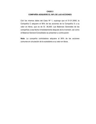 CASO 2
COMPAÑÍA ADQUIERE EL 90% DE LAS ACCIONES
Con los mismos datos del Caso Nº 1, suponga que el 01.01.2005, la
Compañía C adquiere el 90% de las acciones de la Compañía S a su
valor en libros, que es de S/. 36,000. Las Balances Generales de las
compañías a esa fecha inmediatamente después de la inversión, así como
el Balance General Consolidado se presentan a continuación:
Nota: La compañía controladora adquiere al 90% de las acciones
comunes en circulación de la subsidiaria a su valor en libros.
 