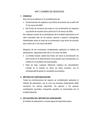 NIIF 3 CAMBIO DE NEGOCIOS
1. VIGENCIA
Esta norma se aplicará en la contabilización de:
• Combinaciones de negocios cuya fecha de acuerdo sea a partir del
31 de marzo del 2004
• Del Fondo de comercio que surja en una combinación de negocios
cuya fecha de acuerdo sea a partir del 31 de marzo de 2004.
De cualquier exceso de la participación de la entidad adquiriente en el
valor razonable neto de los activos, pasivos y pasivos contingentes
identificables sobre el costo de la combinación cuya fecha de acuerdo
sea a partir de 31 de marzo del 2004.
Respecto de las inversiones contabilizadas aplicando el método de
participación, adquiridas antes del 31 de marzo de 2004.
• La entidad cesará, desde esa fecha, de incluir la amortización de
dicho fondo en la determinación de la porción que corresponda a la
entidad en el resultado de la participada.
• Dará de baja, cualquier diferencia negativa de consolidación
incluida en el importe en libros de dicha inversión, con el
correspondiente ajuste en resultados acumulados.
2. MÉTODO DE CONTABILIZACIÓN
Todas las combinaciones de negocio se contabilizarán aplicando el
método de adquisición, por la cual una empresa (Adquiriente) debe
reconocer los activos adquiridos, los pasivos y los pasivos
contingentes asumidos, incluyendo aquellos no reconocidos por la
entidad adquirida.
3. APLICACIÓN DEL MÉTODO DE ADQUISICIÓN
El método de adquisición o compra sigue los siguientes pasos.
 