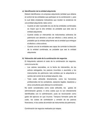 a) Identificación de la entidad adquirente
Deberá identificarse a la empresa adquiriente (entidad que obtiene
el control de las entidades que participan en la combinación ), para
lo cual debe emplearse indicadores que revelen la existencia de
una entidad adquiriente, tales como:
- Cuando el valor razonable de una de las entidades combinadas
es mayor que la otra entidad, es probable que esta sea la
entidad adquiriente.
- Cuando exista un intercambio de instrumentos ordinarios de
patrimonio con derecho a voto por efectivo u otros activos, es
probable que la entidad adquiriente sea la entidad que entregue
el efectivo u otros activos.
- Cuando una de la entidades sea capaz de controlar la dirección
de la entidad combinada, es probable que sea la entidad
adquiriente.
b) Valoración del coste de la combinación de negocios
El Adquiriente valorará el costo de la combinación de negocios,
como la suma de:
- Los valores razonables, en la fecha de intercambio, de los
activos estregados, los pasivos incurridos o asumidos y los
instrumentos de patrimonio neto emitidos por la adquiriente a
cambio del control de la entidad adquirid, más.
- Todo costo atribuible directamente, como los honorarios
profesionales de los contadores, asesores legales, tasadores y
otros consultores para efectuar la combinación.
No serán considerados como costo atribuible, los gastos de
administración genera, ni otros costos que no son directamente
identificables con la co0mbinación, pues se reconocerán como
gasto del ejercicio en que incurran. Tampoco formarán parte del
costo, los costos de contratación y emisión de los pasivos
financieros, ni los costos de emisión de instrumentos de patrimonio.
Combinación de negocios realizados por etapas.
 
