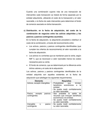 Cuando una combinación supone más de una transacción de
intercambio cada transacción se tratará de forma separada por la
entidad adquiriente, utilizando el costo de la transacción y el valor
razonable, e la fecha de cada intercambio para determinar el fondo
de comercio asociado en dicha transacción.
c) Distribución, en la fecha de adquisición, del costo de la
combinación de negocios entre los activos adquiridos y los
pasivos y pasivos contingentes asumidos.
En la fecha de adquisición, la adquiriente procederá a distribuir el
costo de la combinación, a través del reconocimiento entre:
• Los activos, pasivos y pasivos contingentes identificables (que
cumplan los criterios de reconocimiento) al valor razonable a la
fecha de adquisición.
• Los activos no corrientes que se mantienen para la venta, según
NIIF 5, que se reconocen a valor razonable menos los costos
necesarios para su venta.
• El fondo de comercio, que se determinará por la diferencia entre
dichos valores y el costo de la adquisición.
Los activos, pasivos y pasivos contingentes identificables de la
entidad adquirida son aquellos existentes en la fecha de
adquisición que satisfagan los siguientes requerimientos.
Elemento Requisitos
Activos, excepto intangibles - Probabilidad que brinden
beneficios económicos a la
entidad.
- Se pueda medir confiablemente
su valor razonable.
Pasivo, excepto pasivos
contingentes
- Sea probable la salida de
recursos que incluyan beneficios
económicos a la entidad.
- Se pueda medir confiablemente
su valor razonable.
Intangible o pasivo
contingente
- Se pueda medir confiablemente
su valor razonable.
 