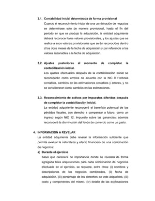 3.1. Contabilidad inicial determinada de forma provisional
Cuando el reconocimiento inicial de una combinación de negocios
se determinase solo de manera provisional, hasta el fin del
periodo en que se produjo la adquisición, la entidad adquiriente
deberá reconocer tales valores provisionales, y los ajustes que se
realice a esos valores provisionales que serán reconocidos dentro
d los doce meses de la fecha de adquisición y por referencia a los
valores razonables a la fecha de adquisición.
3.2. Ajustes posteriores al momento de completar la
contabilización inicial.
Los ajustes efectuados después de la contabilización inicial se
reconocerán como errores de acuerdo con la NIC 8 Políticas
contables, cambios en las estimaciones contables y errores, y no
se consideraran como cambios en las estimaciones.
3.3. Reconocimiento de activos por impuestos diferidos después
de completar la contabilización inicial.
La entidad adquiriente reconocerá el beneficio potencial de las
pérdidas fiscales, con derecho a compensar a futuro, como un
ingreso según NIC 12, Impuesto sobre las ganancias; además
reconocerá la disminución del fondo de comercio como un gasto.
4. INFORMACIÓN A REVELAR
La entidad adquiriente debe revelar la información suficiente que
permita evaluar la naturaleza y efecto financiero de una combinación
de negocios:
a) Durante el ejercicio
Salvo que careciera de importancia donde se revelará de forma
agregada tales adquisiciones para cada combinación de negocios
efectuada en el ejercicio, se requiere, entre otros: (i) nombres y
descripciones de los negocios combinados, (ii) fecha de
adquisición, (iii) porcentaje de los derechos de voto adquiridos, (iii)
costo y componentes del mismo, (iv) detalle de las explotaciones
 