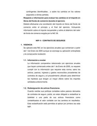 contingentes identificables , o sobre los cambios en los valores
asignados a dichas partidas.
Respecto a información para evaluar los cambios en el importe en
libros del fondo de comercio durante el ejercicio.
Deberá efectuarse una conciliación del importe en libros del fondo de
comercio entre el principio y el final del ejercicio. Incluyendo
información sobre el importe recuperable y sobre el deterioro del valor
de fondo de comercio exigida por la NIC 36.
NIIF 4 – CONTRATO DE SEGUROS
1. VIGENCIA
Se aplicará esta NIC en los ejercicios anuales que comiencen a partir
del 1 de Enero de 2005 aunque se aconseja su aplicación anticip0ada
y la consecuente revelación.
1.1. Información a revelar
La información comparativa relacionada con ejercicios anuales
que hayan comenzado antes del 1 de Enero de 2005, no requiere
cumplir con la información que requiere esta norma, salvo los
activos, pasivos, ingresos y gastos reconocidos procedentes de
contratos de seguro y el procedimiento utilizado para determinar
las hipótesis que tengan un mayor efecto sobre los importes
señalados anteriormente.
1.2. Redesignación de activos financieros
Cuando cambie sus políticas contables sobre pasivos derivados
de contratos de seguro, podrá, sin estar obligado a reclasificar la
totalidad o una parte de sus activos financieros como
contabilizados al valor contable con los cambios en resultados.
Esta reclasificación está permitida al aplicar por primera vez esta
NIIF.
 